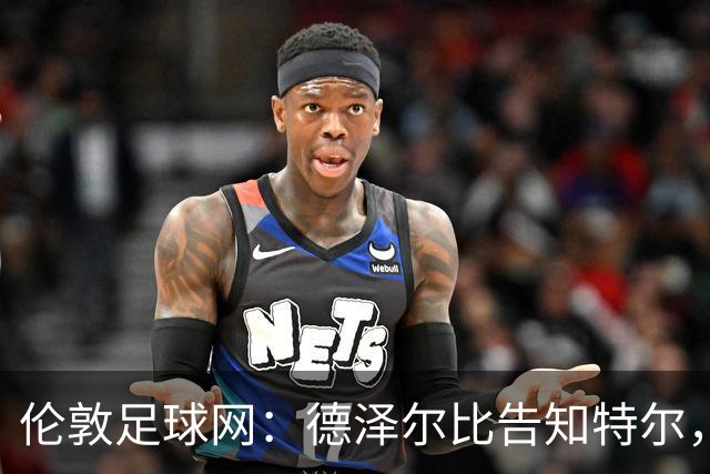 伦敦足球网：德泽尔比告知特尔，他下赛季将会得到重用